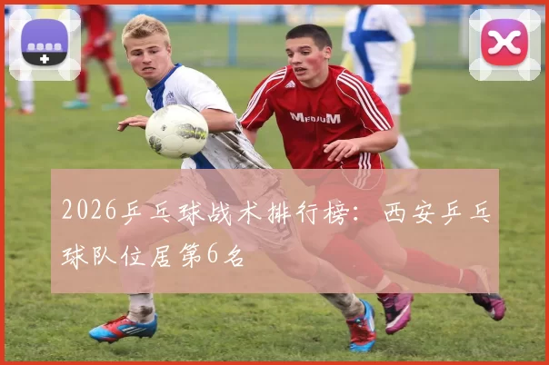 2026乒乓球战术排行榜：西安乒乓球队位居第6名