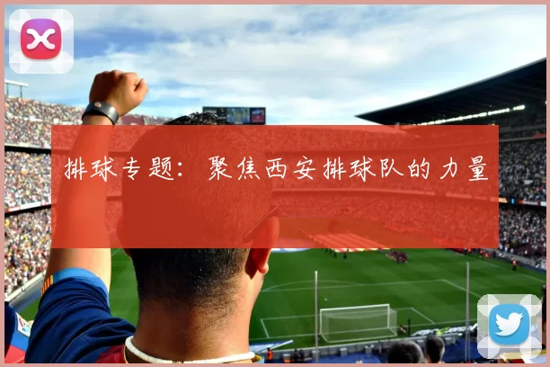 排球专题：聚焦西安排球队的力量