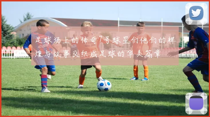 足球场上的传奇7号球星们他们的辉煌与故事交织成足球的华美篇章