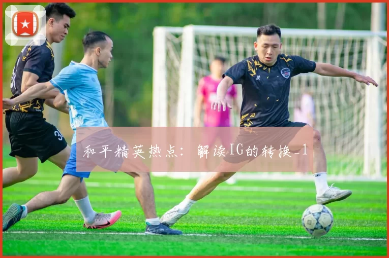 和平精英热点：解读IG的转换_1