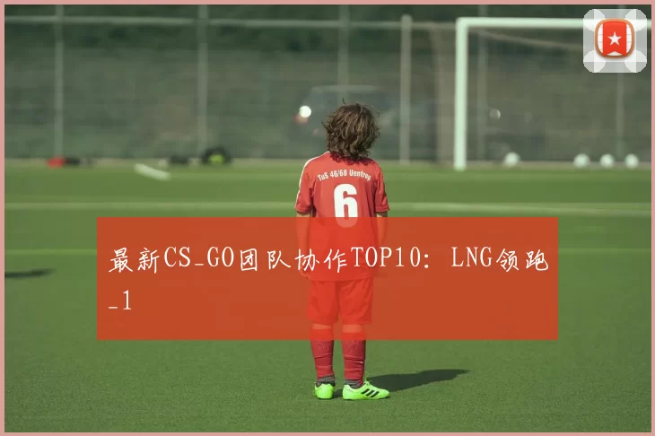 最新CS_GO团队协作TOP10：LNG领跑_1