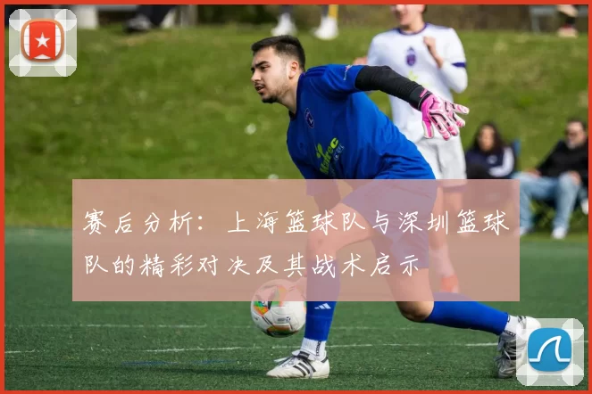 赛后分析：上海篮球队与深圳篮球队的精彩对决及其战术启示