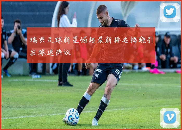 瑞典足球新星崛起最新排名揭晓引发球迷热议