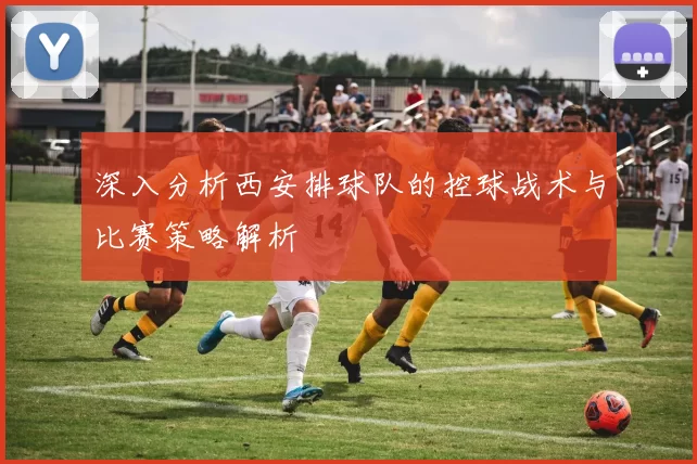 深入分析西安排球队的控球战术与比赛策略解析