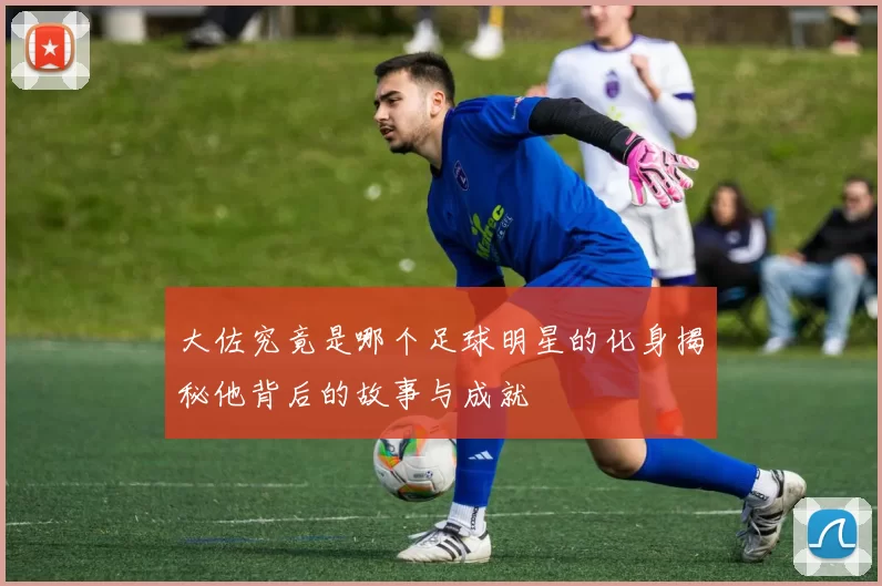 大佐究竟是哪个足球明星的化身揭秘他背后的故事与成就