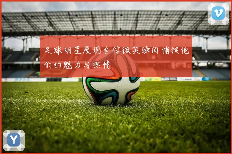 足球明星展现自信微笑瞬间捕捉他们的魅力与热情